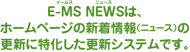 E-MS NEWS（イームス ニュース）は、ホームページの新着情報（ニュース）の更新に特化した更新システムです。